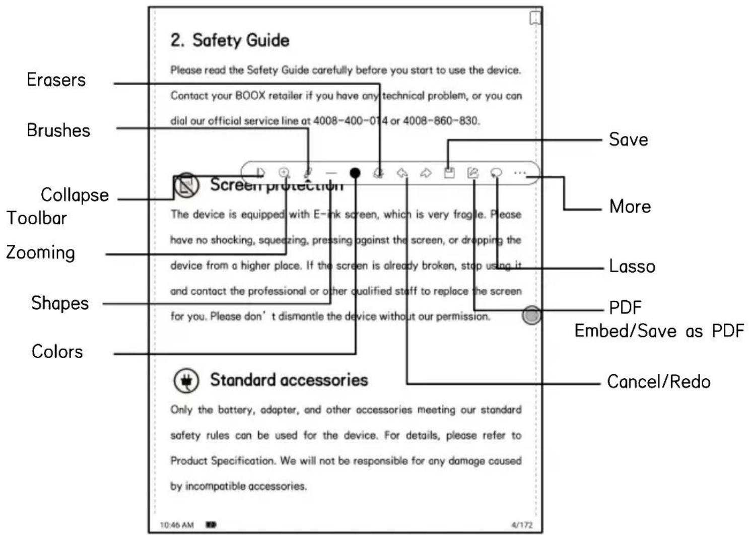 2. Safety Guide Please read the Safety Guide carefully before you start to use the device. Contact your BOOX retailer if you have any technical problem, or you can dial our official service line at 4008-400-014 or 4008-860-830. Erasers Brushes Collapse Toolbar Zooming Shapes Colors Screen protection The device is equipped with E-ink screen, which is very fragile. Please have no shocking, squeezing, pressing against the screen, or dropping the device from a higher place. If the screen is already broken, stop using it and contact the professional or other qualified staff to replace the screen for you. Please don't dismantle the device without our permission. Save More Lasso PDF Embed/Save as PDF Cancel/Redo Standard accessories Only the battery, adapter, and other accessories meeting our standard safety rules can be used for the device. For details, please refer to Product Specification. We will not be responsible for any damage caused by incompatible accessories. 10:46 AM 4/172