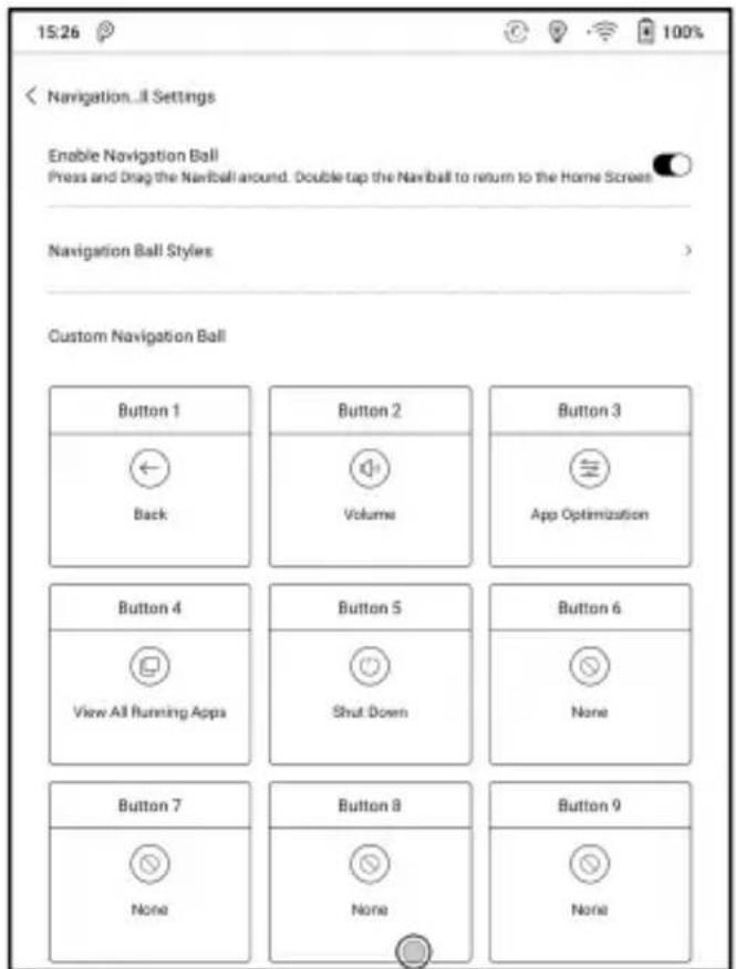 15:26 Navigation...II Settings Enable Navigation Ball Press and Drag the Naviball around. Double tap the Naviball to return to the Home Screen Navigation Ball Styles Custom Navigation Ball Button 1 Back Button 2 Volume Button 3 App Optimization Button 4 View All Running Apps Button 5 Shut Down Button 6 None Button 7 None Button 8 None Button 9 None