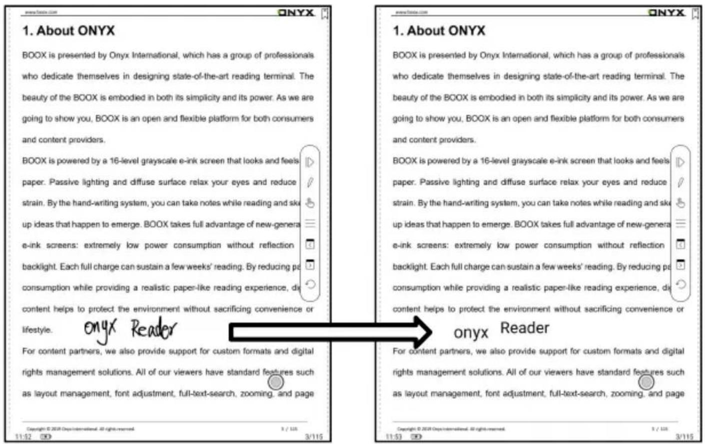 1. About ONYX BOOX is presented by Onyx International, which has a group of professionals who dedicate themselves in designing state-of-the-art reading terminal. The beauty of the BOOX is embodied in both its simplicity and its power. As we are going to show you, BOOX is an open and flexible platform for both consumers and content providers. BOOX is powered by a 16-level grayscale e-ink screen that looks and feels paper. Passive lighting and diffuse surface relax your eyes and reduce strain. By the hand-writing system, you can take notes while reading and sk up ideas that happen to emerge. BOOX takes full advantage of new-genera e-ink screens: extremely low power consumption without reflection backlight. Each full charge can sustain a few weeks' reading. By reducing pa consumption while providing a realistic paper-like reading experience, di content helps to protect the environment without sacrificing convenience or lifestyle. onyx Reader For content partners, we also provide support for custom formats and digital rights management solutions. All of our viewers have standard features such as layout management, font adjustment, full-text-search, zooming, and page Copyright © 2018 Onyx International. All rights reserved. 5 / 123 3/115 11:52 3/115 www.onyx.com ONYX 1. About ONYX BOOX is presented by Onyx International, which has a group of professionals who dedicate themselves in designing state-of-the-art reading terminal. The beauty of the BOOX is embodied in both its simplicity and its power. As we are going to show you, BOOX is an open and flexible platform for both consumers and content providers. BOOX is powered by a 16-level grayscale e-ink screen that looks and feels paper. Passive lighting and diffuse surface relaxed your eyes and reduce strain. By the hand-writing system, you can take notes while reading and sk up ideas that happen to emerge. BOOX takes full advantage of new-genera e-ink screens: extremely low power consumption without reflection backlight. Each full charge can sustain a few weeks' reading. By reducing pa consumption while providing a realistic paper-like reading experience, di content helps to protect the environment without sacrificing convenience or onyx Reader For content partners, we also provide support for custom formats and digital rights management solutions. All of our viewers have standard features such as layout management, font adjustment, full-text-search, zooming, and page Copyright © 2018 Onyx International. All rights reserved. 5 / 123 3/115