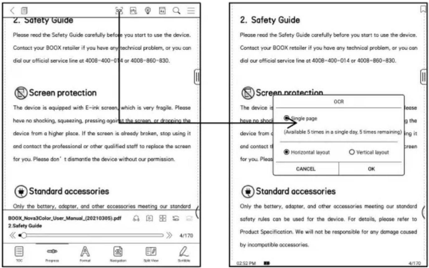 2. Safety Guide Please read the Safety Guide carefully before you start to use the device. Contact your BOOX retailer if you have any technical problem, or you can dial our official service line at 4008-400-014 or 4008-860-830. Screen protection The device is equipped with E-ink screen, which is very fragile. Please have no shocking, squeezing, pressing against the screen, or dropping the device from a higher place. If the screen is already broken, stop using it and contact the professional or other qualified staff to replace the screen for you. Please don't dismantle the device without our permission. Standard accessories Only the battery, adapter, and other accessories meeting our standard BOOX_Nova3Color_User_Manual_(20210305).pdf 2.Safety Guide TDC Progress Format Navigation Split View Scrollate 2. Safety Guide Please read the Safety Guide carefully before you start to use the device. Contact your BOOX retailer if you have any technical problem, or you can dial our official service line at 4008-400-014 or 4008-860-830. Screen protection The device is have no shock Device from c and contact t for you. Please OCR Single page (Available 5 times in a single day, 5 times remaining) Horizontal layout Vertical layout CANCEL OK Standard accessories Only the battery, adapter, and other accessories meeting our standard safety rules can be used for the device. For details, please refer to Product Specification. We will not be responsible for any damage caused by incompatible accessories. 02:52 PM 4/170