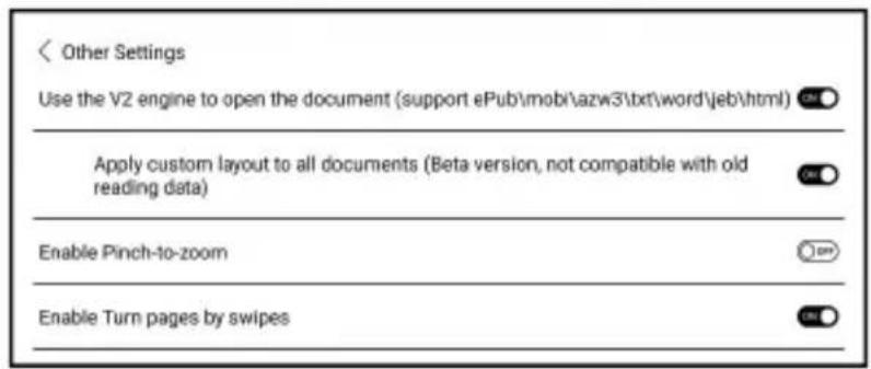 < Other Settings Use the V2 engine to open the document (support ePub\mob\azw3\txt\word\jeb\html) Apply custom layout to all documents (Beta version, not compatible with old reading data) Enable Pinch-to-zoom Enable Turn pages by swipes