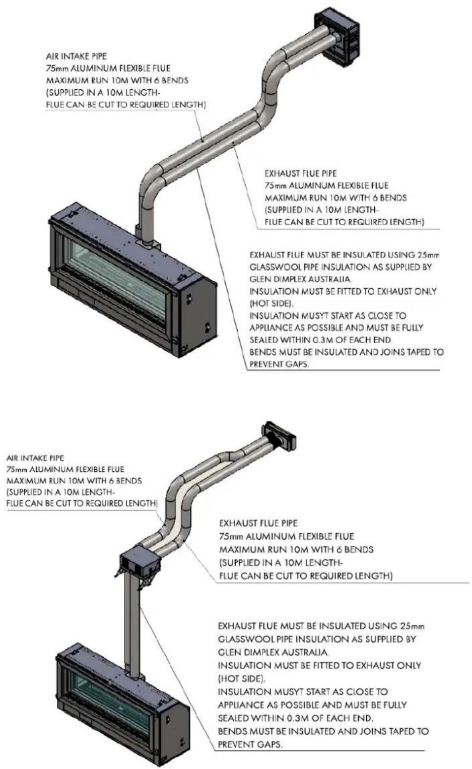 AIR INTAKE PIPE 75mm ALUMINUM FLEXIBLE FLUE MAXIMUM RUN 10M WITH 6 BENDS (SUPPLIED IN A 10M LENGTH- FLUE CAN BE CUT TO REQUIRED LENGTH) EXHAUST FLUE PIPE 75mm ALUMINUM FLEXIBLE FLUE MAXIMUM RUN 10M WITH 6 BENDS (SUPPLIED IN A 10M LENGTH- FLUE CAN BE CUT TO REQUIRED LENGTH) EXHAUST FLUE MUST BE INSULATED USING 25mm GLASSWOOL PIPE INSULATION AS SUPPLIED BY GLEN DIMPLEX AUSTRALIA. INSULATION MUST BE FITTED TO EXHAUST ONLY (HOT SIDE). INSULATION MUSYT START AS CLOSE TO APPLIANCE AS POSSIBLE AND MUST BE FULLY SEALED WITHIN 0.3M OF EACH END. BENDS MUST BE INSULATED AND JOINS TAPED TO PREVENT GAPS. AIR INTAKE PIPE 75mm ALUMINUM FLEXIBLE FLUE MAXIMUM RUN 10M WITH 6 BENDS (SUPPLIED IN A 10M LENGTH- FLUE CAN BE CUT TO REQUIRED LENGTH) EXHAUST FLUE PIPE 75mm ALUMINUM FLEXIBLE FLUE MAXIMUM RUN 10M WITH 6 BENDS (SUPPLIED IN A 10M LENGTH- FLUE Can BE CUT TO REQUIRED LENGTH) EXHAUST FLUE MUST BE INSULATED USING 25mm GLASSWOOL PIPE INSULATION AS SUPPLIED BY GLEN DIMPLEX AUSTRALIA. INSULATION MUST BE FITTED TO EXHAUST ONLY (HOT SIDE). INSULATION MUSYT START AS CLOSE TO APPLIANCE AS POSSIBLE AND MUST BE FULLY SEALED WITHIN 0.3M OF EACH END. BENDS MUSTBE INSULATED AND JOINS TAPED TO PREVENT GAPS.