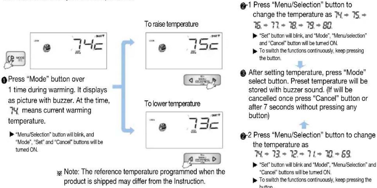 To raise temperature To lower temperature Note: The reference temperature programmed when the product is shipped may differ from the Instruction. Press "Mode" button over 1 time during warming. It displays as picture with buzzer. At the time, 74 means current warming temperature. ► "Menu/Selection" button will blink, and "Mode", "Set" and "Cancel" buttons will be turned ON. To press "Menu/Selection" button to change the temperature as 74 → 75 → 76 → 77 → 78 → 79 → 80. ► "Set" button will blink, and "Mode", "Menu/selection" and "Cancel" button will be turned ON. ► To switch the functions continuously, keep pressing the button. After setting temperature, press "Mode" select button. Preset temperature will be stored with buzzer sound. (If will be cancelled once press "Cancel" button or after 7 seconds without pressing any button) 2-1 Press "Menu/Selection" button to change the temperature as 74 → 75 → 76 → 77 → 78 → 79 → 80. ► "Set" button will blink, and "Mode", "Menu/selection" and "Cancel" button will be turned ON. ► To switch the functions continuously, keep pressing the button.