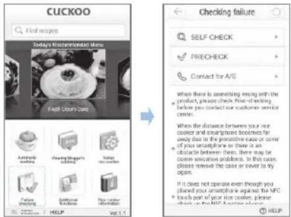 CUCKOO Find recipes Today's Recommended Menu First Osm Date Automotive cooking Viewing Shape's cooking Istups not cooking Falls checking Automotive function New corner information HELP Vol.1.1 Checking failure SELF CHECK PRECHECK Contact for A/S When there is something wrong with the product, please check Price-checking before you contact our customer service center. When the distance between your nice cooker and smartphone becomes far away due to the protective case or cover of your smartphone or there is an obstacle between them, there may be comm unication problems. In this case, please remove the case or cover to try again. If it does not operate even though you placed your smartphone against the NFC touch part of your nice cooker, please check up on the NFC website via Help