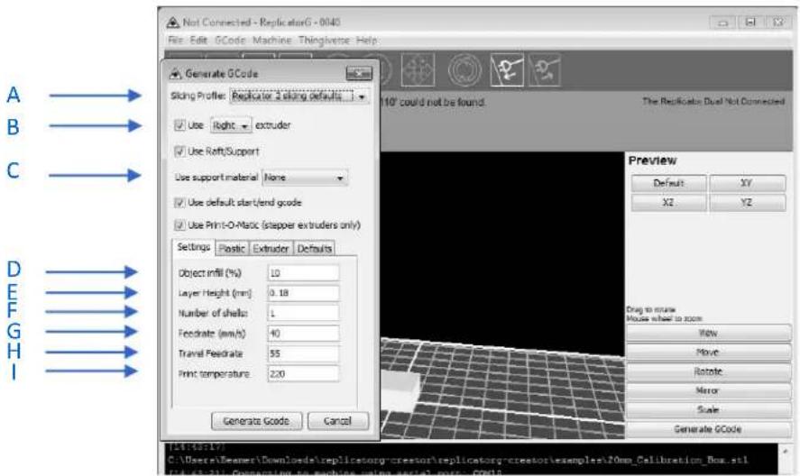 A B C D E F G H I Not Connected - ReplicatorG - 0040 File Edit GCode Machine Thingverse Help Generate GCode Sliding Profile: Replicator a sliding defaults... Use Right extruder Use Raft/Support Use support material None Use default start/end grade Use Print-O-Matoc (stapper extruders only) Settings Plastic Extruder Defaults Object infill (%) 10 Layer Height (mm) 0.18 Number of shells 1 Feedrate (mm/s) 40 Travel Feedrate 55 Print temperature 220 Generate GCode Cancel 10° could not be found. The Replicator Dual Not Connected Preview Default XY X2 Y2 Drag to route Mouse wheel to zoom View Move Rotate Mirror Scale Generate GCode TLS(405-75) C:\Users\Beaver\Downloads\replicatory-crestsor\replicatory-crestsor\samples\20mp_Celibration_Box.stl TLS(405-75) C:\Users\Beaver\Downloads\replicatory-crestsor\replicatory-crestsor\samples\20mp_Celibration_Box.stl