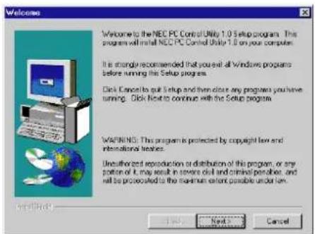 Welcome Welcome to the NEC PC Control Utility 1.0 Setup program. This program will install NEC PC Control Utility 1.0 on your computer. It is strongly recommended that you exit all Windows programs before running this Setup program. Click Cancel to get Setup and then close any programs you have running. Click Next to continue with the Setup program. WARNING: This program is protected by copyright law and international treaties. Unauthorized reproduction or distribution of this program, or any portion of it may result in severe civil and criminal penalties, and will be prosecuted to the maximum extent possible under them. Next > Cancel
