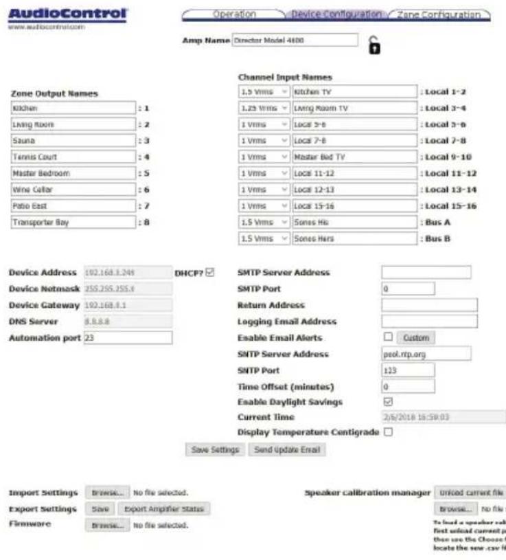AudioControl www.audiocontrol.com Operation Device Configuration Zone Configuration Amp Name Director Model 4600 Zone Output Names Kitchen : 1 Living Room : 2 Sauna : 3 Tennis Court : 4 Master Bedroom : 5 Wine Cellar : 6 Ratio East : 7 Transporter Bay : 8 Channel Input Names 1.5 Vrms Kitchen TV : Local 1-2 1.23 Vrms Living Room TV : Local 3-4 1 Vrms Locs 3-6 : Local 3-6 1 Vrms Locs 7-8 : Local 7-8 1 Vrms Master Bed TV : Local 9-10 1 Vrms Locs 11-12 : Local 11-12 1 Vrms Locs 12-13 : Local 13-14 1 Vrms Locs 15-16 : Local 15-16 1.5 Vrms Sones Hrs : Bus A 1.5 Vrms Sones Hrs : Bus B Device Address 102.168.3.245 DHCP? Device Netmask JSSJ55.355.6 Device Gateway 102.168.8.1 DNS Server 8.8.8.8 Automation port 23 SMTP Server Address SMTP Port 0 Return Address Logging Email Address Enable Email Alerts Custom SMTP Server Address peol.rtp.org SNTP Port 123 Time Offset (minutes) 0 Enable Daylight Savings Current Time 2/6/2018 15:59:03 Display Temperature Contigrade Save Settings Send Update Email Import Settings Browse... No file selected. Export Settings Save Export Amplifier Status Firmware Browse... No file selected. Speaker calibration manager Unfold current file Browse... No file s To load a speaker call first unload current port then see the Choose f locate the new .csv fi
