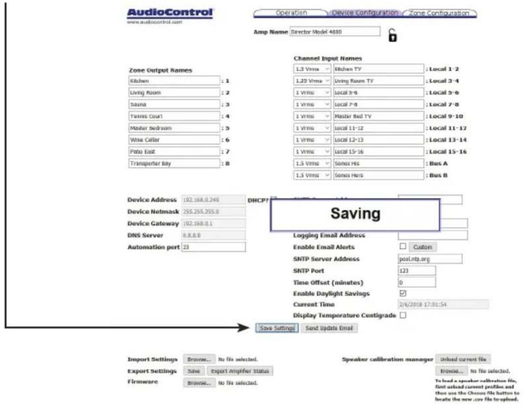 AudioControl www.audiocontrol.com Operation Device Configuration Zone Configuration Amp Name Director Model 4010 Channel Input Names 1.3 Vrms Kitchen TV : Local 1-2 1.25 Vrms Living Room TV : Local 3-4 1 Vrms Local 3-6 : Local 3-8 1 Vrms Local 7-8 : Local 7-8 1 Vrms Master Bed TV : Local 9-10 1 Vrms Local 11-12 : Local 11-12 1 Vrms Local 12-13 : Local 13-14 1 Vrms Local 15-16 : Local 15-16 1.5 Vrms Sonos Hrs : Bus A 1.5 Vrms Sonos Hrs : Bus B Device Address 192.168.0.249 Device Netmask 255.255.255.0 Device Gateway 192.168.0.1 DNS Server 8.8.8.8 Automation port 23 DHCP? Saving Logging Email Address Enable Email Alerts Custom SNTP Server Address posLntp.org SNTP Port 123 Time Offset (minutes) 0 Enable Daylight Savings ✓ Current Time 2/4/2018 17:01:54 Display Temperature Centigrade □ Save Settings Send Update Email Import Settings Browse... No file selected. Export Settings Save Export Amplifier Status Firmware Browse... to file selected. Speaker calibration manager Unload current file Browse... No file selected. To load a speaker calibration file, first asknd current profiles and then use the Choose file button to locate the new .csv file to upload.