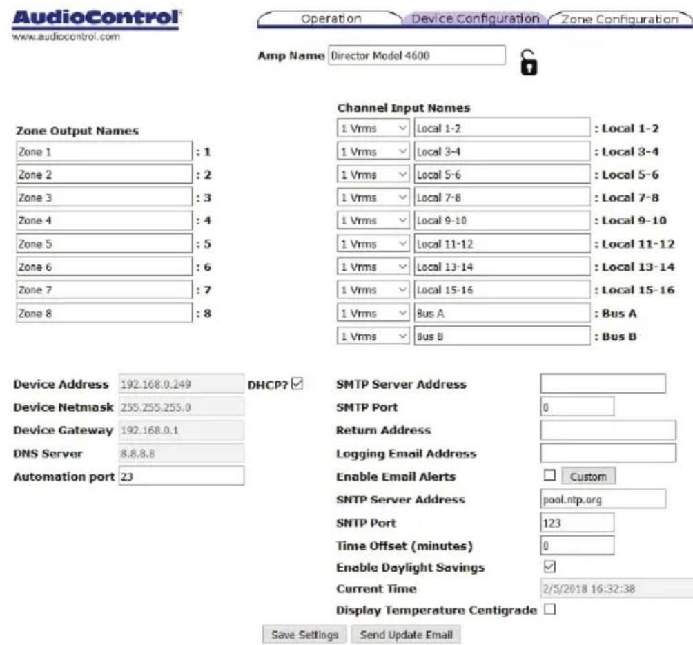 AudioControl® www.audiocontrol.com Operation Device Configuration Zone Configuration Amp Name Director Model 4600 Channel Input Names 1 Vrms Local 1-2 : Local 1-2 1 Vrms Local 3-4 : Local 3-4 1 Vrms Local 5-6 : Local 5-6 1 Vrms Local 7-8 : Local 7-8 1 Vrms Local 9-10 : Local 9-10 1 Vrms Local 11-12 : Local 11-12 1 Vrms Local 13-14 : Local 13-14 1 Vrms Local 15-16 : Local 15-16 1 Vrms Bus A : Bus A 1 Vrms Bus B : Bus B Device Address 192.168.0.249 DHCP? ✓ Device Netmask 255.255.255.0 Device Gateway 192.168.0.1 DNS Server 8.8.8.8 Automation port 23 SMTP Server Address SMTP Port 0 Return Address Logging Email Address Enable Email Alerts Custom SNTP Server Address pool.ntp.org SNTP Port 123 Time Offset (minutes) 0 Enable Daylight Savings ✓ Current Time 2/5/2018 16:32:38 Display Temperature Centigrade □ Save Settings Send Update Email