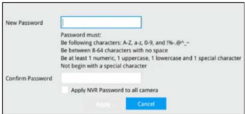 New Password Password must: Be following characters: A-Z, a-z, 0-9, and !%-.@^_- Be between 8-64 characters with no space Be at least 1 numeric, 1 uppercase, 1 lowercase and 1 special character Not begin with a special character Confirm Password Apply NVR Password to all camera Apply Cancel