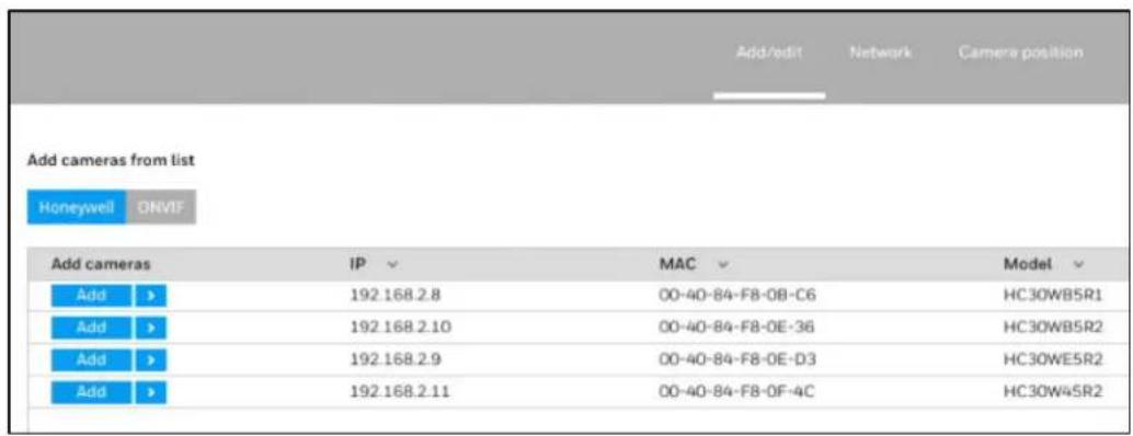 Add cameras from list Honeywell ONVIF Add cameras IP MAC Model Add > 192.168.2.8 00-40-84-F8-08-C6 HC30WB5R1 Add > 192.168.2.10 00-40-84-F8-0E-36 HC30WB5R2 Add > 192.168.2.9 00-40-84-F8-0E-D3 HC30WE5R2 Add > 192.168.2.11 00-40-84-F8-0F-4C HC30W45R2