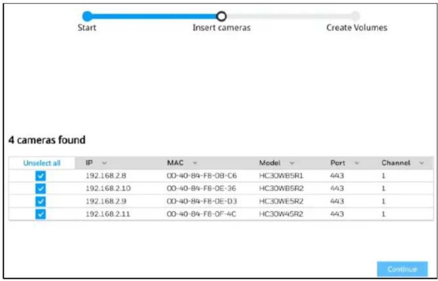 Start Insert cameras Create Volumes 4 cameras found Unselect all IP MAC Model Port Channel ✓ 192.168.2.8 00-40-84-F8-08-C6 HC30WB5R1 443 1 ✓ 192.168.2.10 00-40-84-F8-0E-36 HC30WB5R2 443 1 ✓ 192.168.2.9 00-40-84-F8-0E-D3 HC30WE5R2 443 1 ✓ 192.168.2.11 00-40-84-F8-0F-4C HC30W45R2 443 1 Continue