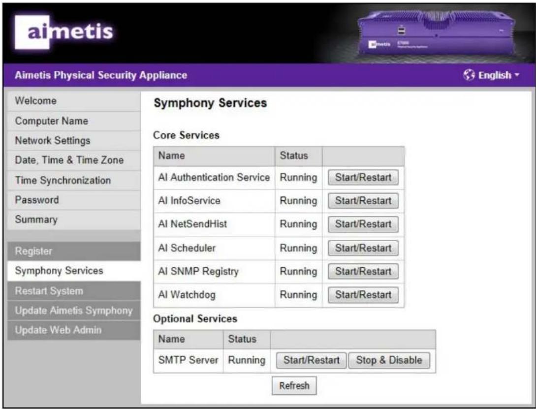 aimetis Aimetis Physical Security Appliance Welcome Computer Name Network Settings Date, Time & Time Zone Time Synchronization Password Summary Register Symphony Services Restart System Update Aimetis Symphony Update Web Admin Symphony Services Core Services Name Status AI Authentication Service Running Start/Restart AI InfoService Running Start/Restart AI NetSendHist Running Start/Restart AI Scheduler Running Start/Restart AI SNMP Registry Running Start/Restart AI Watchdog Running Start/Restart Optional Services Name Status_ SMTP Server Running Start/Restart Stop & Disable Refresh