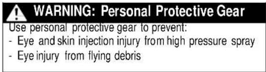 WARNING: Personal Protective Gear Use personal protective gear to prevent: - Eye and skin injection injury from high pressure spray - Eye injury from flying debris
