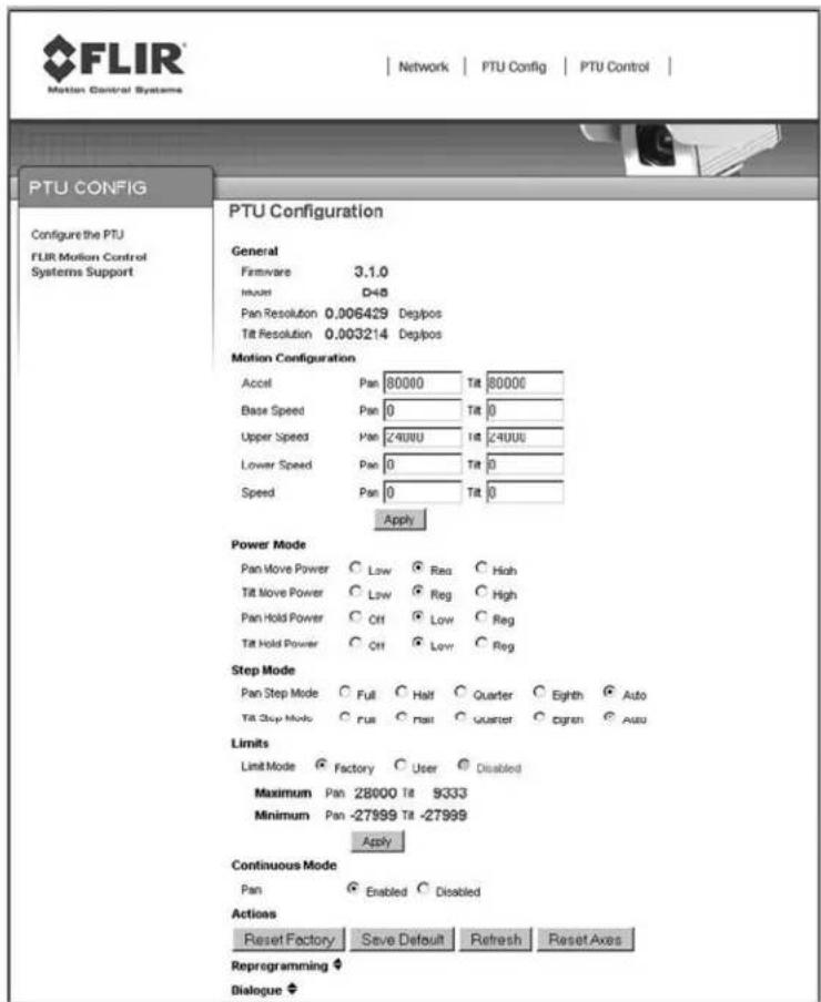 FLIR Motion Control Systems Network | PTU Config | PTU Control | PTU CONFIG Configure the PTU FLIR Motion Control Systems Support PTU Configuration General Firmware 3.1.0 Invert D45 Pan Resolution 0.006429 Deg/pos Tilt Resolution 0.003214 Deg/pos Motion Configuration Accel Pan 80000 Tilt 80000 Base Speed Pan 0 Tilt 0 Upper Speed Pan 24UUU Tilt 24UUU Lower Speed Pan 0 Tilt 0 Speed Pan 0 Tilt 0 Apply Power Mode Pan Move Power Low Reg High Tilt Move Power Low Reg High Pan Hold Power Off Low Reg Tilt Hold Power Off Low Reg Step Mode Pan Step Mode Full Half Quarter Eighth Auto Tilt Step Mode Full Rate quarter Oxygen Auto Limits Limit Mode Factory User Disabled Maximum Pan 28000 Tilt 9333 Minimum Pan -27999 Tilt -27999 Apply Continuous Mode Pan Enabled Disabled Actions Reset Factory Save Default Refresh Reset Axes Reprogramming ? Dialogue