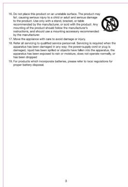 16. Do not place this product on an unstable surface. The product may fail, causing venous injury to a child or adult and service damage to the product. Use only with a label, bracket, or table recommended by the manufacturer; or avoid with the product. Any mounting of the product should follow the manufacturer's instructions, and should use a protection accessory recommended by the manufacturer. 17. Move the appliance with care to avoid damage or injury. 18. Refer all servicing to qualified service personnel. Servicing is required when the apparatus has been damaged in any way; the power-supply coil in drug is damaged, liquid has been spiked or objects have fallen into the apparatus, the apparatus has been engrossed to turn or moisture, does not operate normally, or has been dropped. 19. For products which incorporate batteries, please refer to local regulations for proper battery disposal. 3