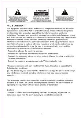 FCC STATEMENT This equipment has been tested and found to comply with the limits for a Class B digital device, pursuant to Part 15 of the FCC Flues. These limits are designed to provide reasonable protection against harmful interference in a residential installation. This equipment generates, uses and can radiate radio frequency energy and, if necessary, and used in the equipment instructions, or which harmful interference to radio communications. However, there is no guarantee that interference is not suitable for a specific equipment. This equipment does cause harmful interference to radio or television reception, which can be determined by further equipment off-end on, the user is encouraged to to correct the interference by one or more of the following measures: - Reorient or relocate the receiving antenna. - Increase the separation between the equipment and receiver. - Connect the equipment into an outlet on a circuit different from that to which the receiver is connected. - Consult the dealer or an experienced radio/TV technician for help. This device complies with part 15 of the FCC Flue. Operation is subject to the following two conditions: (1) This device must cause harmful interference, and (2) this device must accept any interference-received, including interference that may cause undesired operation. The action(s) used by this transmitter must be installed to provide a separation distance of at least 7 (in 20cm) from all persons and must not be co-localized or operating in conjunction with any other antennas or transmitters. Caution: Changing modifications not expressly approved by the party responsible for compliance could visit the user's authority to operate the equipment.