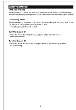 GETTING STARTED FM Radio Antenna Before using your unit for FM reception, unmap and fully retent the antenna wire. You may need to adjust the position of the antenna wire for maximum signal strength. Connecting Power Before connecting the power, check that the mains voltage on the rating plate of the back panel is the same as the voltage in your area. • Insert the plug into the wall socket. Turn the System On • Press the Power Button(s), the LED light will turn in the water cover and water will dance. Turn the System Off • Press the Power Button(s), the LED light will turn off in the water cover water will step dancing.