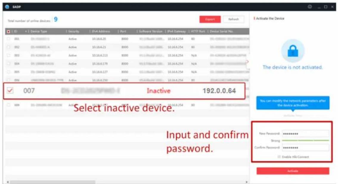 SADP Total number of online devices: 9 Export Refresh Device Type Security IPM Address Port Software Version IPM Gateway HTTP Port Device Serial No. 001 EN-440000000 Active 10.16.6.20 8000 NCL Software URL... 10.16.6.254 80 EN-440000000 Active 10.16.6.21 8000 NCL Software URL... 10.16.6.254 80 EN-440000000 Active 10.16.6.213 8000 NCL Software URL... 10.16.6.254 N/A EN-440000000 Active 10.16.6.179 8000 NCL Software URL... 10.16.6.254 N/A EN-440000000 Active 10.16.6.127 8000 NCL Software URL... 10.16.6.254 N/A EN-440000000 Active 10.16.6.250 8000 NCL Software URL... 10.16.6.254 80 EN-440000000 Active 10.16.6.253 8000 NCL Software URL... 10.16.6.254 80 EN-440000000 Active 10.16.6.252 8000 NCL Software URL... 10.16.6.254 80 EN-440000000 Active 10.16.6.252 8000 NCL Software URL... 10.16.6.254 80 EN-440000000 Active 10.16.6.359 8007 Inactive 192.0.0.64 Select inactive device. Input and confirm password. Activate the Device The device is not activated. You can modify the network parameters after the device activation. New Password: Strong: Confirm Password: Enable Hiki-Connect