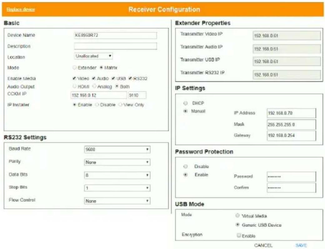 Replace device Receiver Configuration Basic Device Name KE8950R72 Description Location Unallocated Mode Extender Matrix Enable Media Video Audio USB RS232 Audio Output HDMI Analog Both CCKM IP 192.168.0.12 5110 IP Installer Enable Disable View Only RS232 Settings Baud Rate 9600 Parity None Data Bits 8 Stop Bits 1 Flow Control None Extender Properties Transmitter Video IP 192.168.0.61 Transmitter Audio IP 192.168.0.61 Transmitter USB IP 192.168.0.61 Transmitter RS232 IP 192.168.0.61 IP Settings DHCP Manual IP Address 192.168.0.70 Mask 255.255.255.0 Gateway 192.168.0.254 Password Protection Disable Password ------------------ Enable Confins ------------------ USB Mode Mode Virtual Media Generic USB Device Encryption Enable CANCEL SAVE