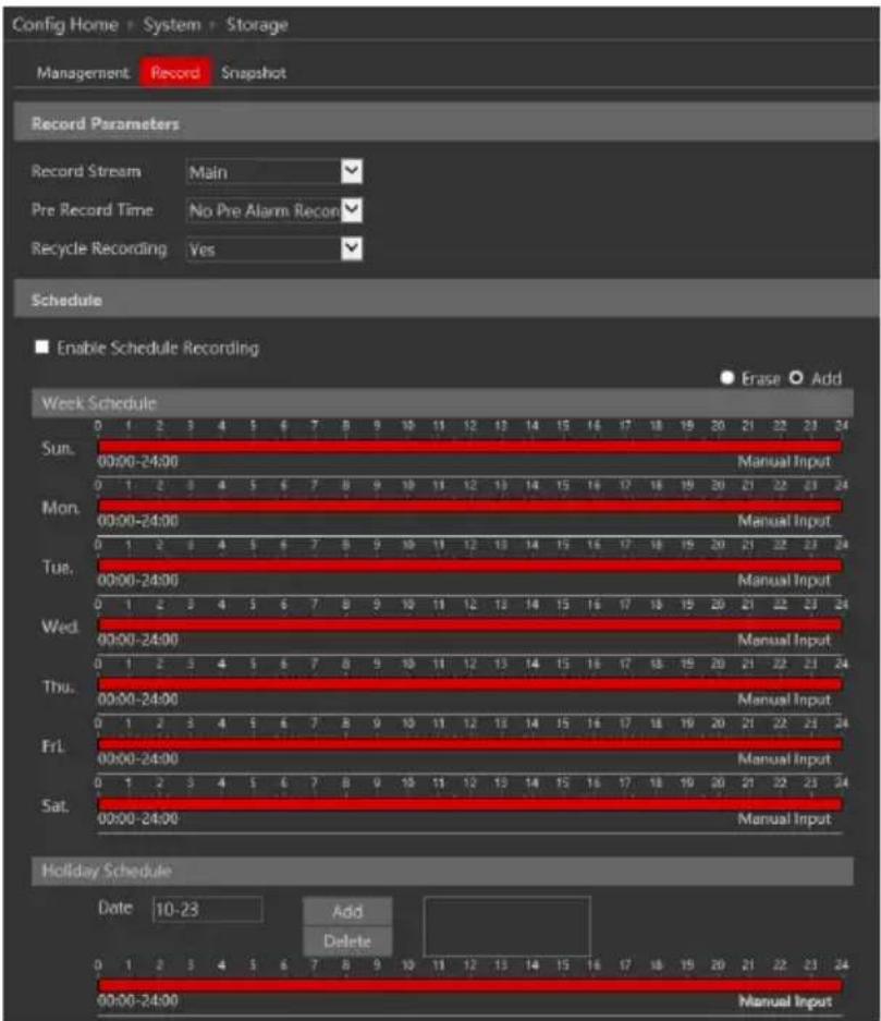 Config Home - System - Storage Management Record Snapshot Record Parameters Record Stream Main Pre Record Time No Pre Alarm Record Recycle Recording Yes Schedule Enable Schedule Recording Erase Add Week Schedule Sun. 00:00-24:00 Manual Input Mon. 00:00-24:00 Manual Input Tue. 00:00-24:00 Manual Input Wed. 00:00-24:00 Manual Input Thu. 00:00-24:00 Manual Input Fri. 00:00-24:00 Manual Input Sat. 00:00-24:00 Manual Input Holiday Schedule Date 10-23 Add Delete Manual Input 00:00-24:00 Manual Input