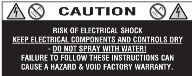 CAUTION RISK OF ELECTRICAL SHOCK KEEP ELECTRICAL COMPONENTS AND CONTROLS DRY - DO NOT SPRAY WITH WATER! FAILURE TO FOLLOW THESE INSTRUCTIONS CAN CAUSE A HAZARD & VOID FACTORY WARRANTY.