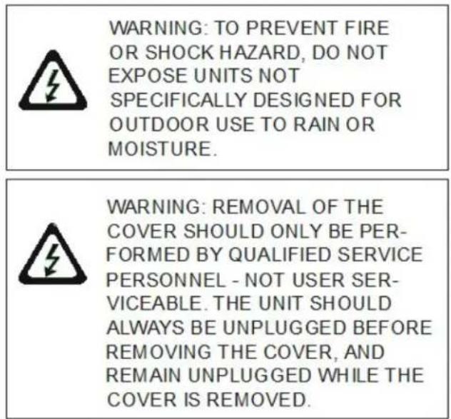 WARNING: TO PREVENT FIRE OR SHOCK HAZARD, DO NOT EXPOSE UNITS NOT SPECIFICALLY DESIGNED FOR OUTDOOR USE TO RAIN OR MOISTURE. WARNING: REMOVAL OF THE COVER SHOULD ONLY BE PER- FORMED BY QUALIFIED SERVICE PERSONNEL - NOT USER SER- VICEABLE. THE UNIT SHOULD ALWAYS BE UNPLUGGED BEFORE REMOVING THE COVER, AND REMAIN UNPLUGGED WHILE THE COVER IS REMOVED.
