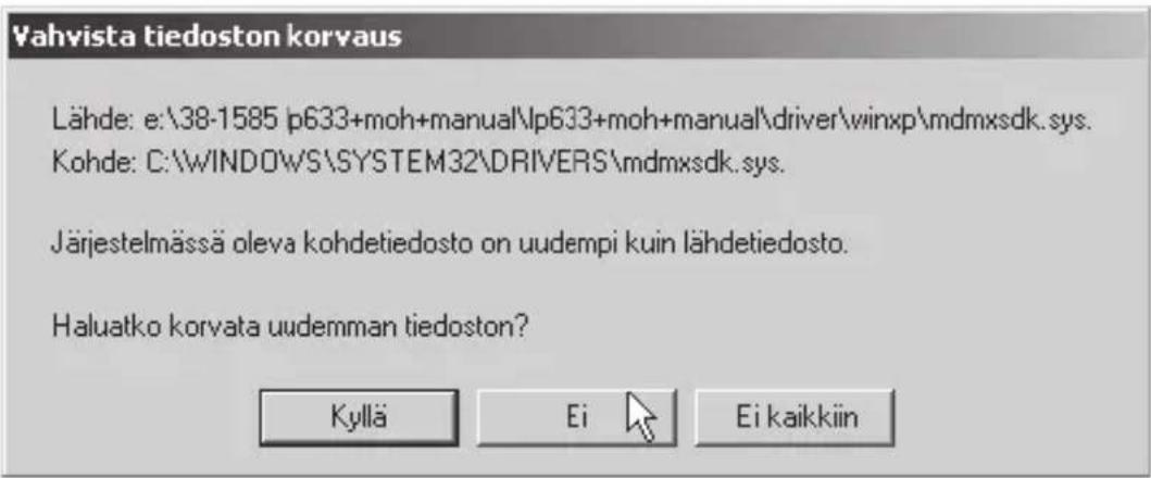 Vahvista tiedoston korvaus Lähde: e:\38-1585 p633+moh+manual\lp633+moh+manual\driver\winxp\mdmxsdk.sys. Kohde: C:\WINDOWS\SYSTEM32\DRIVERS\mdmxsdk.sys. Järjestelmässä oleva kohdetiedosto on uudempi kuin lähdetiedosto. Haluatko korvata uudemman tiedoston? Kyllä Ei Ei kaikkiin