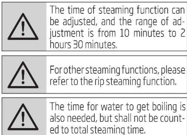 The time of steaming function can be adjusted, and the range of adjustment is from 10 minutes to 2 hours 30 minutes. For other steaming functions, please refer to the rip steaming function. The time for water to get boiling is also needed, but shall not be counted to total steaming time.