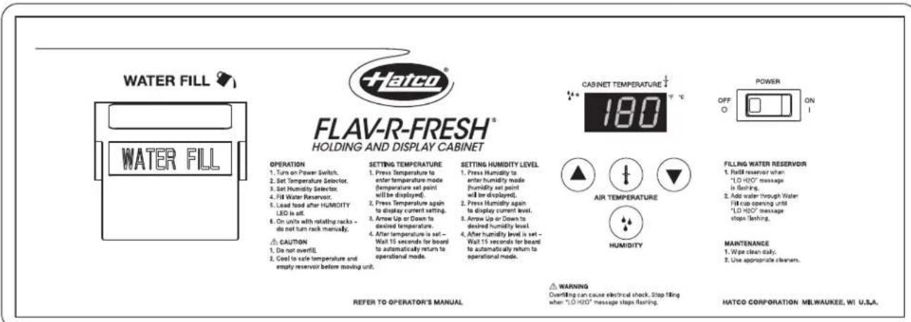 WATER FILL WATER FILL FLAV-R-FRESH® HOLDING AND DISPLAY CABINET OPERATION 1. Turn on Power Switch, 2. Set Temperature Selector, 3. Set Humidity Selector, 4. Fill Water Reservoir, 5. Lead food after HUMIDITY LED is set, 6. On units with rotating racks - do not turn rack manually. CAUTION 1. Do not overfill, 2. Cool to safe temperature and empty reservoir before moving unit. SETTING TEMPERATURE 1. Press Temperature to enter temperature mode (temperature set point will be displayed). 2. Press Temperature again to display current setting. 3. Arrow Up or Down to desired temperature. 4. After temperature is set - Wall 15 seconds for board to automatically return to operational mode. SETTING HUMIDITY LEVEL 1. Press Humidity to enter humidity mode (humidity set point will be displayed). 2. Press Humidity again to display current level. 3. Arrow Up or Down to desired humidity level. 4. After humidity level is set - Wall 15 seconds for board to automatically return to operational mode. SETTING TEMPERATURE 1. Press Humidity to enter humidity mode (humidity set point will be displayed). 2. Press Humidity again to display current level. 3. Arrow Up or Down to desired humidity level. 4. After humidity level is set - Wall 15 seconds for board to automatically return to operational mode. SETTING HUMIDITY AIR TEMPERATURE HUMIDITY WARNING Overfilling can cause electrical shock. Stop filling when "LO HOO" message steps flashing. CABINET TEMPERATURE 180 POWER OFF ON ▲ ▼ ▼ ▼ ▼ ▼ ▼ ▼ ▼ ▼ ▼ ▼ ▼ ▼ ▼ ▼ ▼ ▼ ▼ ▼ ▼ ▼ ▼ ▼ ▼ ▼ ▼ ▼ ▼ ▼ ▼ ▼ ▼ ▼ ▼ ▼ ▼ ▼ ▼ ▼ ▼ ▼ ▼ ▼ ▼ ▼ ▼ ▼ ▼ ▼ ▼ ▲FILLING WATER RESERVOIR 1. Fill water resistant when "LO HOO" message is flashing. 2. Add water through Water Fill cap opening until "LO HOO" message stops flashing. MAINTENANCE 1. Waste clean daily. 2. Use appropriate cleaners. REFER TO OPERATOR'S MANUAL. HATCO CORPORATION MILWAUKEE WI U.S.A.
