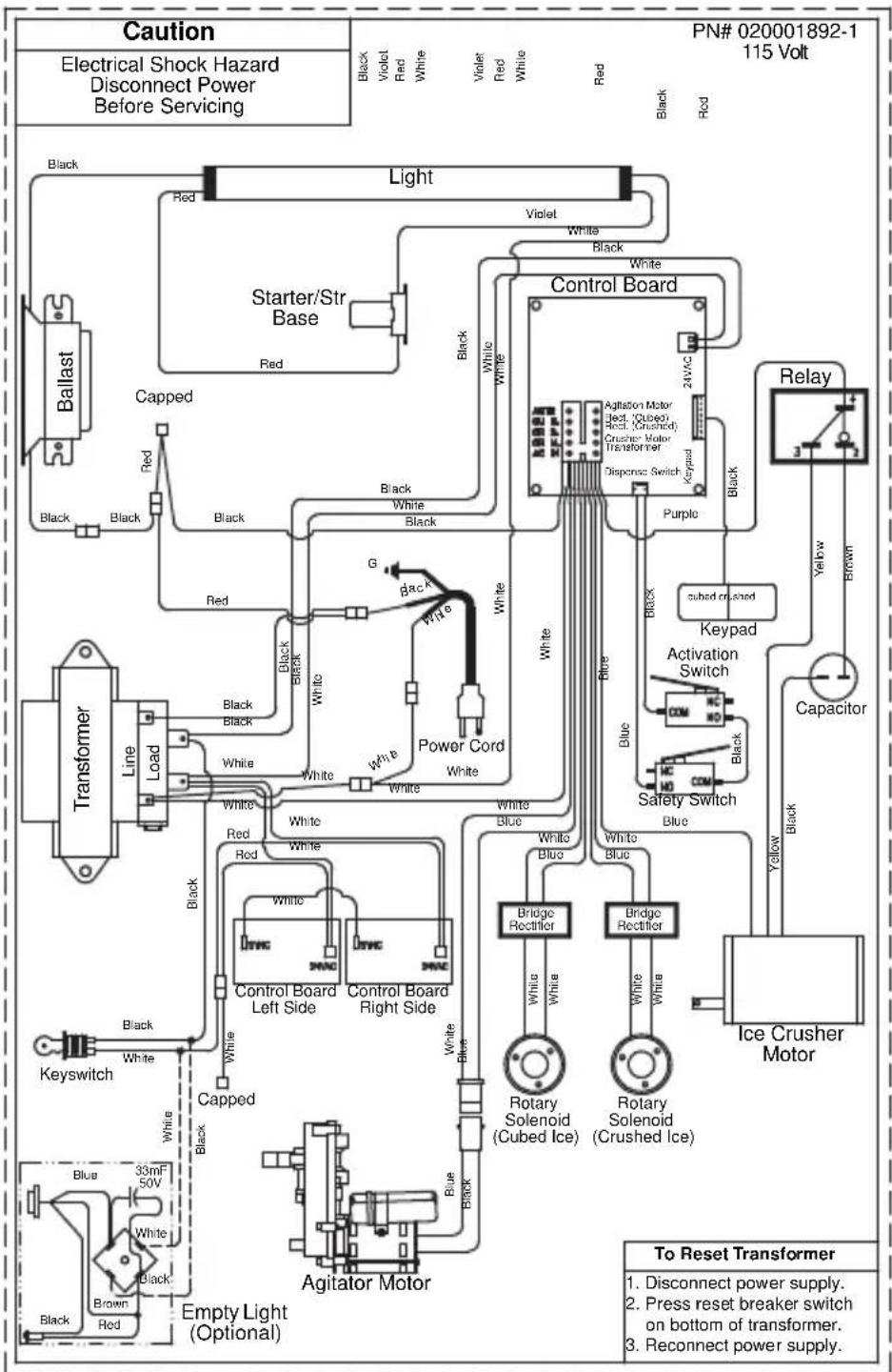 Caution Electrical Shock Hazard Disconnect Power Before Servicing PN# 020001892-1 115 Volt Black Violet Red White Violet Red White Red Black Red Light Starter/Str Base Black Black Black Black Black White White Black Control Board Agitation Motor Rect. (Cubed) Rect. (Crushed) Crusher Motor Transformer Dispance Switch Purple Relay 3 yellow brown Blue Keypad Activation Switch Safety Switch Blue Yellow Black Capacitor Ice Crusher Motor Bridge Rectifier Bridge Rectifier White Blue White White White White White White White White White White White White White White White White White White White White White White White White White White White White White White White White White White White White White White White White White White White White White White White White White White White White White White White White White White White White White White White White White White White White White White White White White White White White White White White White White White White White White White White White White White White White White White White White White White White White white white white white white white white white white white white white white white white white white white white white white white white white white white white white white white white white white white white white white white white white white white white white white white white white white white white white white white white white white white white white white white white white white white white white white white white white white white white white white white white white white white white white white white white white white white white white white white white white white white white white black Ballast Capped Line Load Transformer Black Black Black Black Black Black Black Black Black Black Black Black Black Black Black Black Black Black Black Black Black Black Black Black Black Black Black Black Black Black Black Black Black Black Black Black Black Black Black Black Black Black Black Black Black Black Black Black Black Black Black Black Black Black Black Black Black Black Black Black Black Black Black Black Black Black Black Black Black Black Black Black Black Black Black Black Black Black Black Black Black Black Black Black Black Black Black Black Black Black Black Black Black Black Black Black Black Black Black Black Black black Keyswitch Blue 33mF 50V White 33mF 50V Black Brown Red Capped Agitator Motor Empty Light (Optional) To Reset Transformer 1. Disconnect power supply. 2. Press reset breaker switch on bottom of transformer. 3. Reconnect power supply.