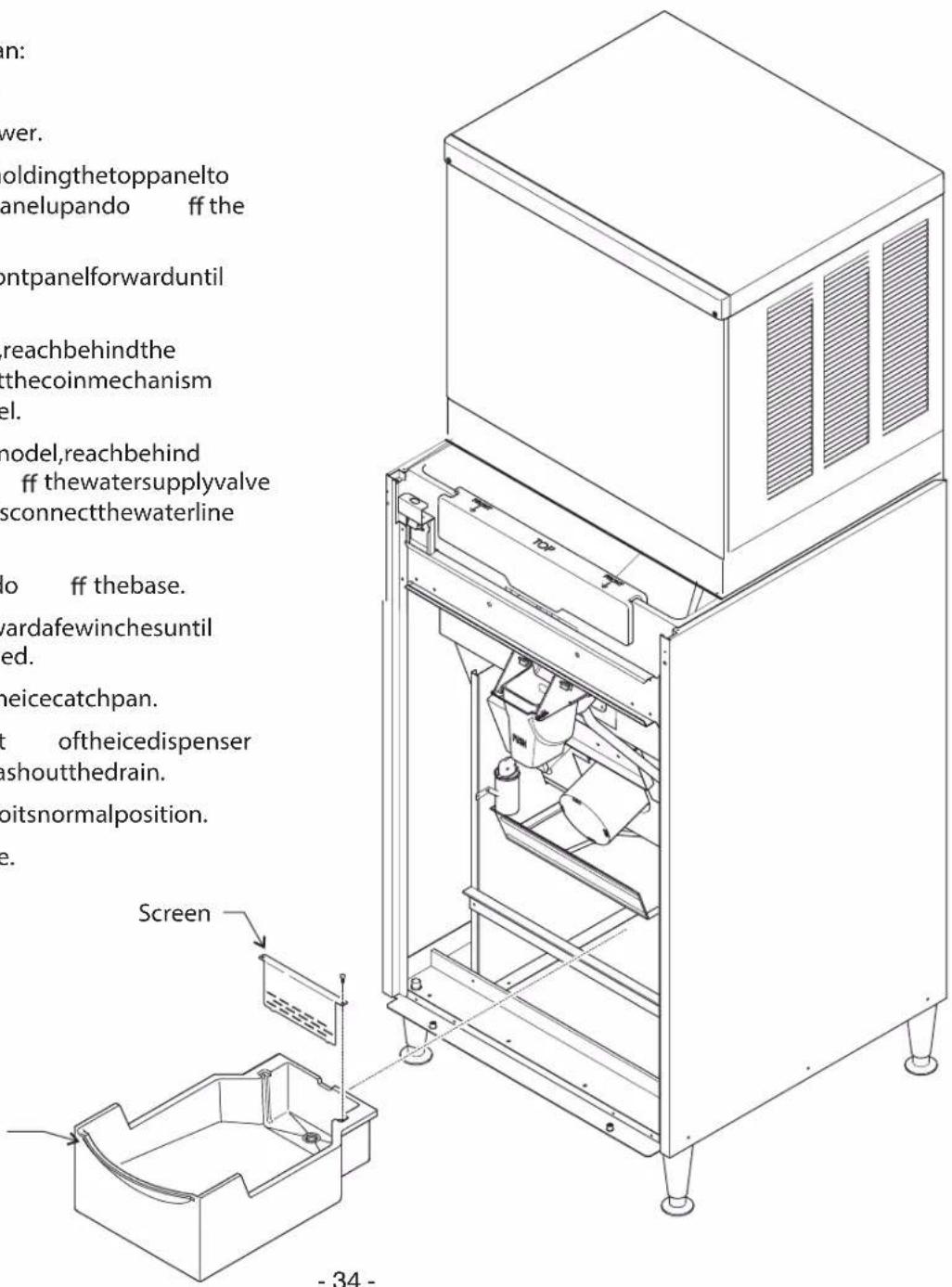 in: wer. oldingthetoppanelto anelupando ff the ontpanelforwarduntil reachbehindthe sthecoinmechanism el. model,reachbehind ff thewatersupplyvalve sconnectthewaterline lo ff thebase. wardafewinchesuntil ed. neicecatchpan. t oftheicedispenser ashoutthedrain. bitsnormalposition. e. Screen - 34 -