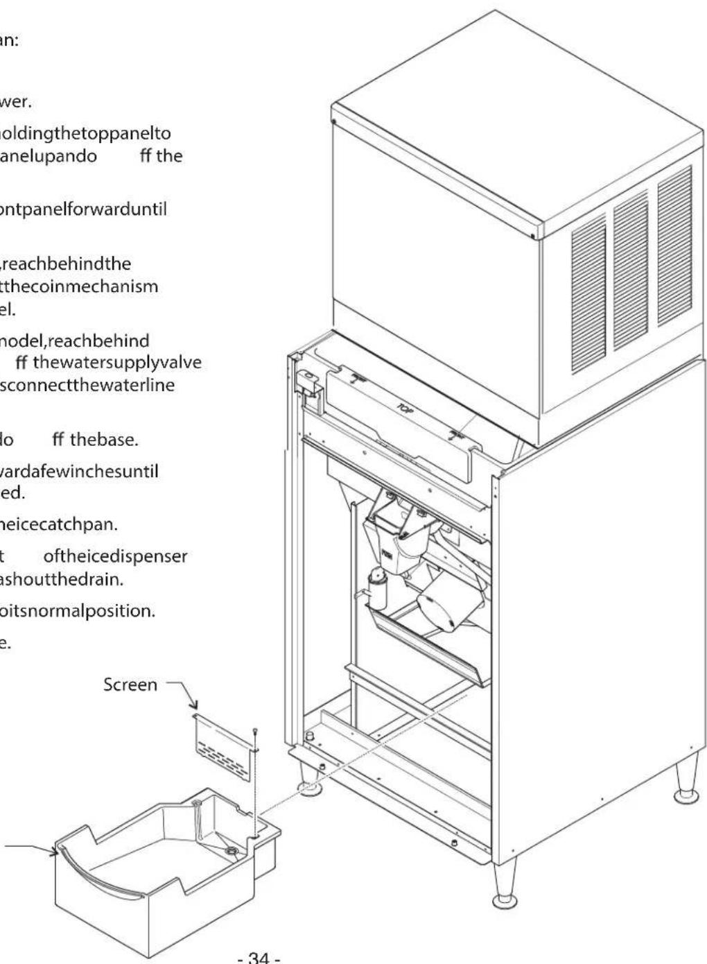 in: wer. oldingthetoppanelto anelupando ff the ontpanelforwarduntil reachbehindthe thecoinmechanism el. model,reachbehind ff thewatersupplyvalve sconnectthewaterline do ff thebase. vardafewinchesuntil ed. heicecatchpan. t oftheicedispenser ashoutthedrain. bitsnormalposition. e. Screen - 34 -