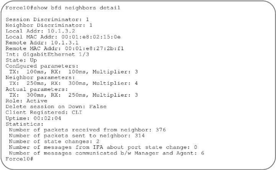 Force10#show bfd neighbors detail Session Discriminator: 1 Neighbor Discriminator: 1 Local Addr: 10.1.3.2 Local MAC Addr: 00:01:e8:02:15:0e Remote Addr: 10.1.3.1 Remote MAC Addr: 00:01:e8:27:2b:f1 Int: GigabitEthernet 1/3 State: Up Configured parameters: TX: 100ms, RX: 100ms, Multiplier: 3 Neighbor…
