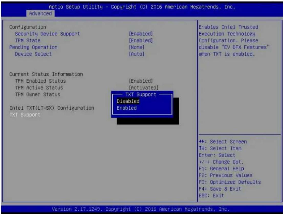 Aptio Setup Utility - Copyright (C) 2016 American Megatrends, Inc. Advanced Configuration Security Device Support [Enabled] TPM State [Enabled] Pending Operation [None] Device Select [Auto] Current Status Information TPM Enabled Status [Enabled] TPM Active Status [Activated] TPM Owner Status Intel TXT(LT-SX) Configuration TXT Support TAX Support Disabled Enabled Enables Intel Trusted Execution Technology Configuration. Please disable "EV DFX Features" when TXT is enabled. +: Select Screen ↑↓: Select Item Enter: Select +/-: Change Opt. F1: General Help F2: Previous Values F3: Optimized Defaults F4: Save & Exit ESC: Exit Version 2.17.1249. Copyright (C) 2016 American Megatrends, Inc.