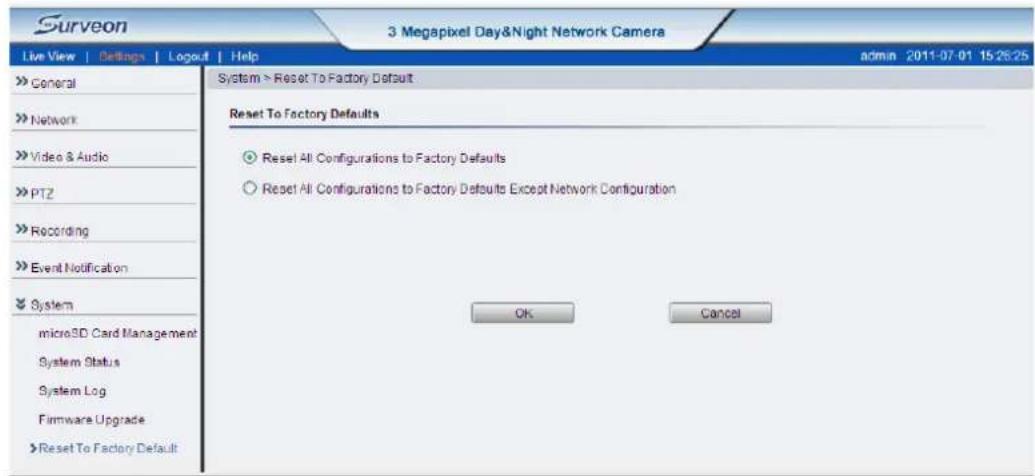 Surveon 3 Megapixel Day&Night Network Camera Live View | Settings | Logout | Help admin 2011-07-01 15:26:25 System > Reset To Factory Default Reset To Factory Defaults Reset All Configurations to Factory Defaults Reset All Configurations to Factory Defaults Except Network Configuration OK Cancel >> General >> Network >> Video & Audio >> PTZ >> Recording >> Event Notification >> System microSD Card Management System Status System Log Firmware Upgrade >> Reset To Factory Default