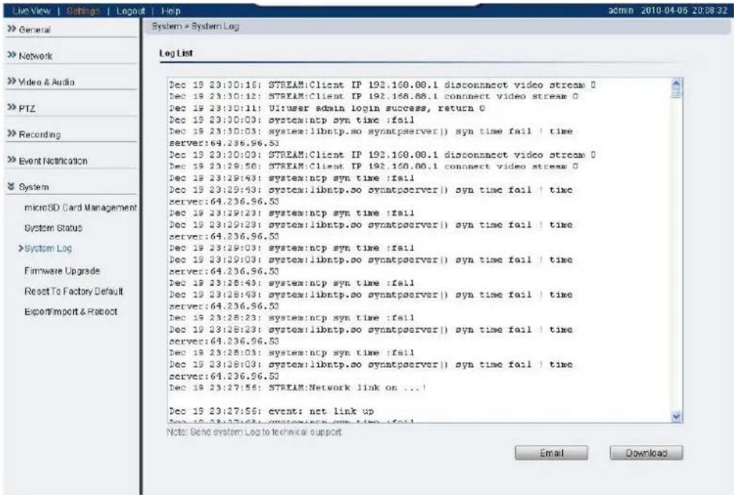 Live View | Settings | Logout | Help >> General >> Network >> Video & Audio >> PTZ >> Recording >> Event Notification >> System microSD Card Management System Status >>System Log Firmware Upgrade Reset To Factory Default Experfimport & Retract System > System:Log Log List Dec 19 23:30:16: STREAM:Client IP 192.168.08.1 disconnect video stream 0 Dec 19 23:30:12: STREAM:Client IP 192.168.68.1 connect video stream 0 Dec 19 23:30:11: UI:user admin login success, return 0 Dec 19 23:30:00: system:ntp syn time :fail Dec 19 23:30:03: system: libntp.so syntpserver() syn time fail | time server:64.236.96.53 Dec 19 23:30:03: STREAM:Client IP 192.168.08.1 disconnect video stream 0 Dec 19 23:29:56: STREAM:Client IP 192.160.00.1 connect video stream 0 Dec 19 23:29:43: system:ntp syn time :fail Dec 19 23:29:43: system: libntp.so syntpserver() syn time fail | time server:64.236.96.53 Dec 19 23:29:23: system:ntp syn time :fail Dec 19 23:29:23: system: libntp.so syntpserver() syn time fail | time server:64.236.96.53 Dec 19 23:29:03: system:ntp syn time :fail Dec 19 23:29:03: system: libntp.so syntpserver() syn time fail | time server:64.236.96.53 Dec 19 23:28:43: system:ntp syn time :fail Dec 19 23:28:43: system: libntp.so syntpserver() syn time fail | time server:64.236.96.53 Dec 19 23:28:23: system: ncp syn time :fail Dec 19 23:28:23: system: libntp.so syntpserver() syn time fail | time server:64.236.96.53 Dec 19 23:28:03: system: ncp syn time :fail Dec 19 23:28:03: system: libntp.so syntpserver() syn time fail | time server:64.236.96.53 Dec 19 23:27:56: STREAM Network link on ...! Dec 19 23:27:56: event: act link up Dec 19 23:27:56: event: act link up Note: Send system Log to technical support Email Download