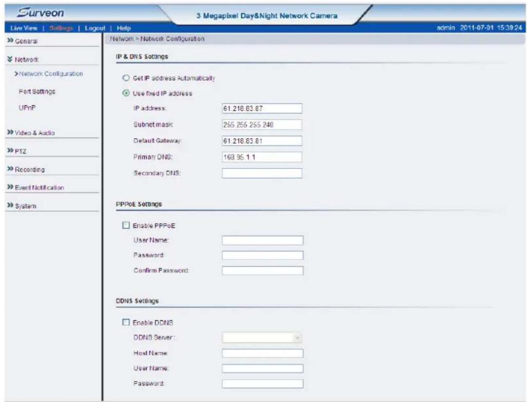Surveon 3 Megapixel Day&Night Network Camera Live View | Siblings | Logout | Help admin 2011-07-01 15:39:24 » General » Network » Network Configuration Port Settings UPnP » Video & Audio » PTZ » Recording » Event Notification » System Network > Network Configuration IP & DNS Settings ○ Get IP address Automatically ● Use fixed IP address IP address: 61.218.83.87 Subnet mask: 255.256.255.240 Default Gateway: 61.218.83.81 Primary DNS: 163.95.1.1 Secondary DNS: PPPoE Settings □ Enable PPPoE User Name: Password: Confirm Password: DDNS Settings □ Enable DDNS DDNS Server: Host Name: User Name: Password: