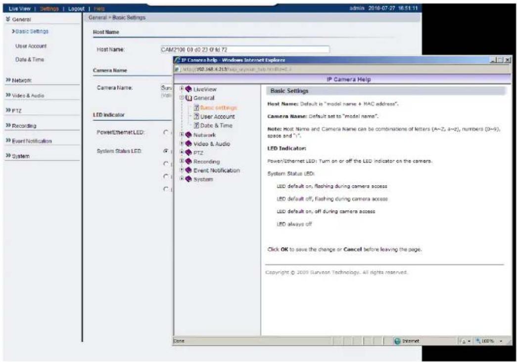 Live View | Settings | Logout | Help admin 2018-07-27 16:51:11 General Basic Settings User Account Date & Time Network Video & Audio PTZ Recording Event Notification System General > Basic Settings Host Name: CAM2100 09 d0 23 Of fd 72 Camera Name Camera Name: Sun View LED Indicator Power/Ethernet LED: System Status LED: LiveView General Basic settings User Account Date & Time Network Video & Audio PTZ Recording Event Notification System IP Camera Help - Windows Internet Explorer http://80.168.4.313\web.org/sun.bsd.hsd@163.3 IP Camera Help Basic Settings Host Name: Default is "model name + MAC address". Camera Name: Default set to "model name". Note: Host Name and Camera Name can be combinations of letters (A~Z, a~2), numbers (0~9), space and "1". LED Indicator: Power/Ethernet LED: Turn on or off the LED indicator on the camera. System Status LEDs: LED default on, flashing during camera access LED default off, flashing during camera access LED default on, off during camera access LED always off Click OK to save the change or Cancel before leaving the page. Copyright © 2009 Surveon Technology. All rights reserved. Core Internet