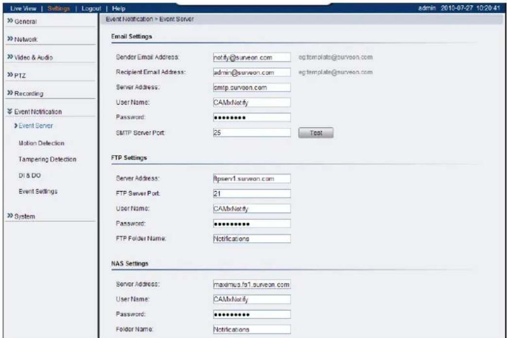 Live View | Settings | Logout | Help » General » Network » Video & Audio » PTZ » Recording » Event Notification » Event Server Motion Detection Tampering Detection DI & DO Event Settings » System Event Notification > Event Server Email Settings Sender Email Address: notify@surveon.com eqtemplate@surveon.com Recipient Email Address: admin@surveon.com eqtemplate@surveon.com Server Address: smtp.surveon.com User Name: CAMxNotify Password: ********** SMTP Server Port: 25 Test FTP Settings Server Address: httpserv1.surveon.com FTP Server Port: 21 User Name: CAMxNotify Password: ********** FTP Folder Name: Notifications NAS Settings Server Address: maximus.fo1.surveon.com User Name: CAMxNotify Password: ********** Folder Name: Notifications admin 2010-07-27 10:20:41