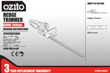 ozito HEDGE TRIMMER 600W 550mm ORIGINAL INSTRUCTIONS SPECIFICATIONS Tread: 1200 gm / 300 gm No Solid Speed: 1.5000m Rough Quality: 1.0000m Wire: Cushing Capacity: 2000W Wireless Power: 1.500W ozito-dly.co.uk WHAT'S IN THE BOX Hedge Trimmer Blade Cover 3 YEAR REPLACEMENT WARRANTY HTER-400U