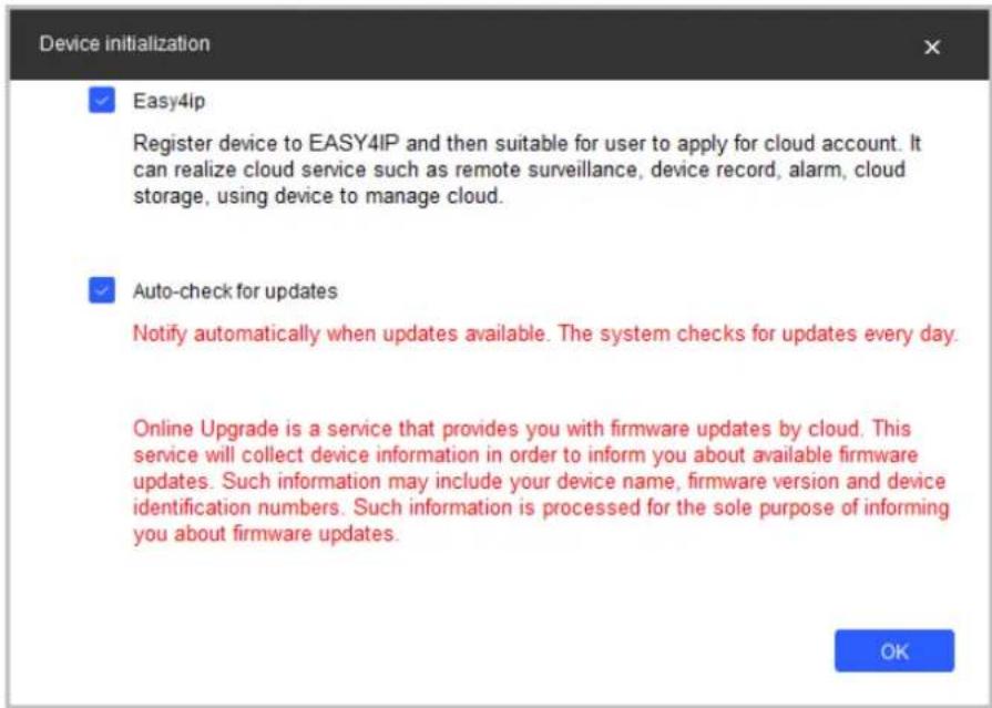 Device initialization ✓ Easy4ip Register device to EASY4IP and then suitable for user to apply for cloud account. It can realize cloud service such as remote surveillance, device record, alarm, cloud storage, using device to manage cloud. ✓ Auto-check for updates Notify automatically when updates available. The system checks for updates every day. Online Upgrade is a service that provides you with firmware updates by cloud. This service will collect device information in order to inform you about available firmware updates. Such information may include your device name, firmware version and device identification numbers. Such information is processed for the sole purpose of informing you about firmware updates. OK