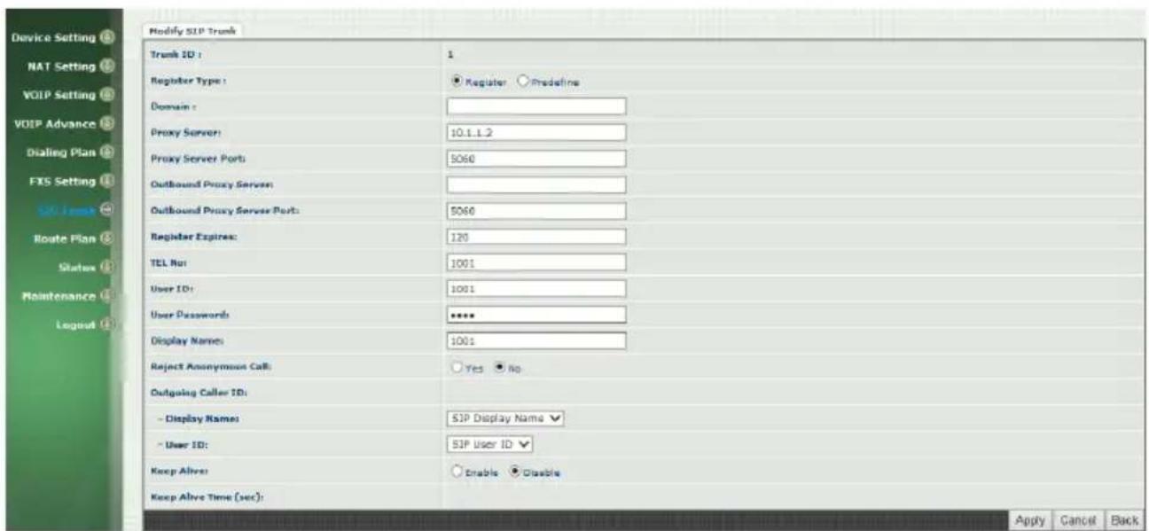 Modify SIP Trunk Trunk ID: 1 Register Type: Register Predefine Domain: Proxy Server: 10.1.1.2 Proxy Server Ports: 5060 Outbound Proxy Server: Outbound Proxy Server Port: 5060 Register Expires: 120 TEL Rot: 1001 User ID: 1001 User Passwords: ***** Display Names: 1001 Reject Anonymous Call: Yes No Outgoing Caller ID: - Display Names: SIP Display Name - User ID: SIP User ID Keep Alive: Enable Disable Keep Alive Time (sec): Apply Cancel Back