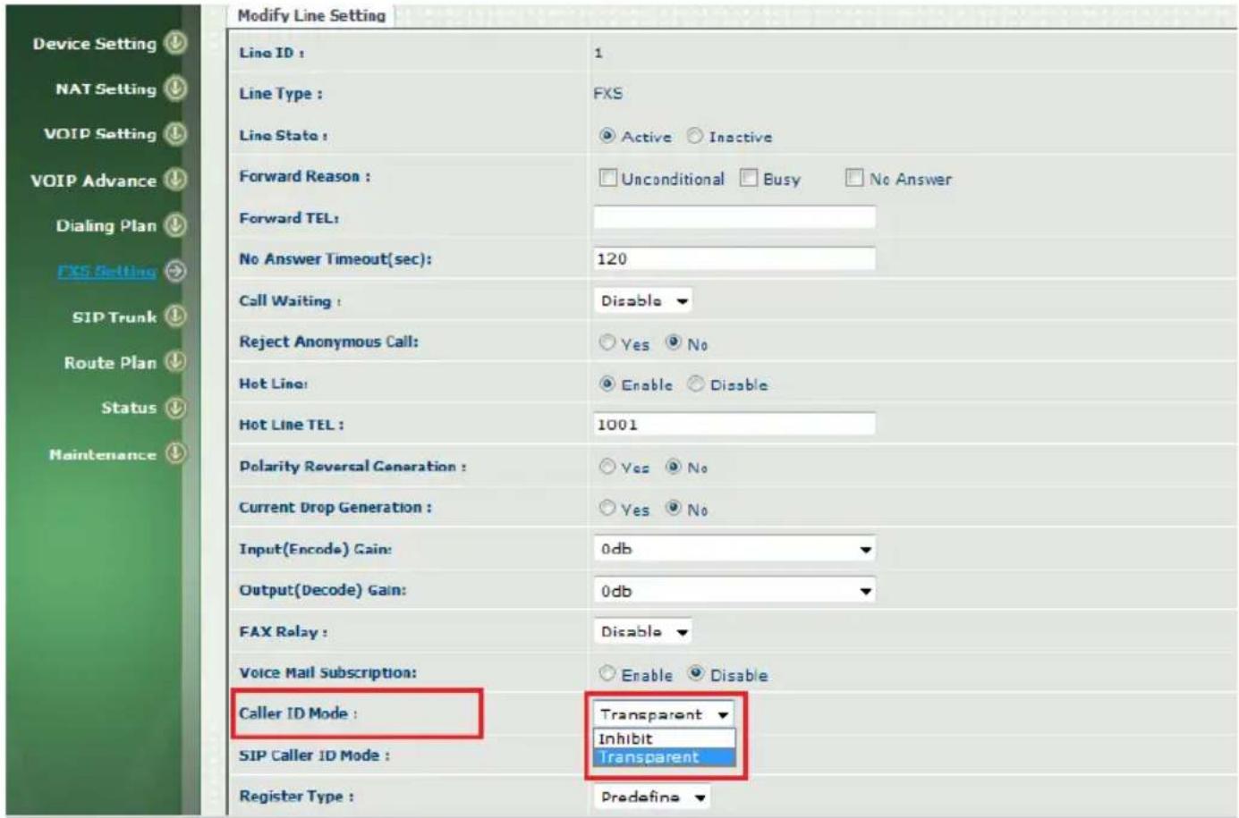 Modify Line Setting Line ID : 1 Line Type : FXS Line State : Active Inactive Forward Reason : Unconditional Busy No Answer Forward TEL: No Answer Timeout(sec): 120 Call Waiting : Disable Reject Anonymous Call: Yes No Hot Line: Enable Disable Hot Line TEL : 1001 Polarity Reversal Generation : Yes No Current Drop Generation : Yes No Input(Encode) Gain: 0db Output(Decode) Gain: 0db FAX Relay : Disable Voice Mail Subscription: Enable Disable Caller ID Mode : Transparent SIP Caller ID Mode : Inhibit Transparent Register Type : Predefine