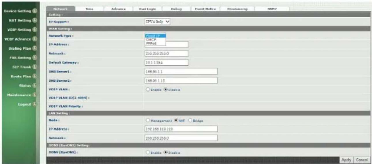 Device Setting NAT Setting VOIP Setting VOIP Advance Dialing Plan FES Setting SIP Trunk Route Plan Status Maintenance Layout Network Time Advance User Login Debug Event Notice Provisioning SRMP Setting : IP Support : IPV4 Only WAR Setting : Network Type : Fixed IP DHCP PPPoE IP Address : Network : 255.255.256.0 Default Gateway : 10.1.1.254 DNS Server1 : 168.95.1.1 DNS Server2 : 168.95.1.12 VOIP VLAN : Enable Disable VOIP VLAN ID(3-40/4) : VOIP VLAN Priority : LAN Setting : Node : Management RAT Bridge IP Address : 192.168.123.123 Network : 230.230.230.0 DDNS (DysDNS) Setting : DDNS (DysDNS) : Enable Disable Apply Cancel
