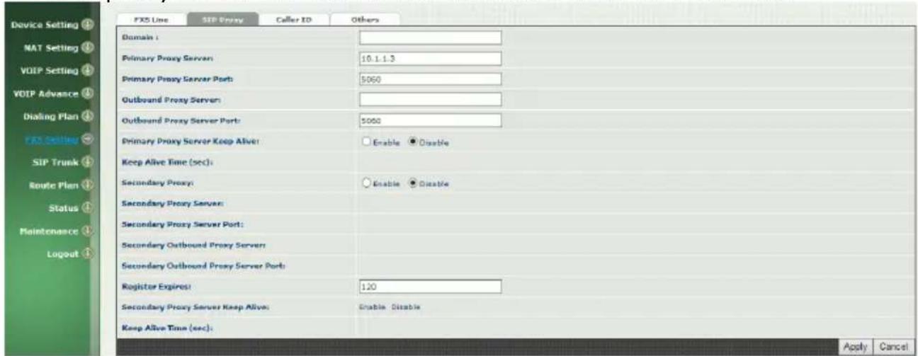 FXS Line SIP Proxy Caller ID Others Domain : Primary Proxy Server: 10.1.1.3 Primary Proxy Server Port: $060 Outbound Proxy Server: Outbound Proxy Server Port: $060 Primary Proxy Server Keep Alive: Enable Disable Keep Alive Time (sec): Secondary Proxy: Enable Disable Secondary Proxy Server: Secondary Proxy Server Port: Secondary Outbound Proxy Server: Secondary Outbound Proxy Server Port: Register Expires! 120 Secondary Proxy Server Keep Alive: Enable Disable Keep Alive Time (sec): Apply Cancel