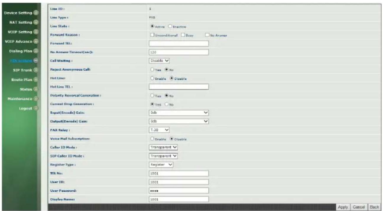 Device Setting ④ NAT Setting ⑤ VOIP Setting ⑥ VOIP Advance ⑦ Dialing Plan ⑧ FX setting ⑨ SIP Trunk ⑩ Route Plan ⑪ Status ⑫ Maintenance ⑬ Logout ⑭ Line ID: 1 Line Type: FXB Line State: ● Active ○ Inactive Forward Reason: □ Unconditional □ Busy □ No Answer Forward TEL: No Answer Timeout(sec): 120 Call Waiting: Disable √ Reject Anonymous Call: Yes ● No Hot Line: Enable ● Disable Hot Line TEL: Dolarity Reversal Generation: Yes ● No Current Drop Generation: Yes ● No Input(Encode) Gain: Gdb √ Output(Decode) Gain: Gdb √ PAX Relay: T.39 √ Voice Mail Subscription: ○ Enable ● Disable Caller ID Mode: Transparent √ SEP Caller ID Mode: Transparent √ Register Type: Register √ TEL No: 1001 User ID: 1001 User Password: **** Display Name: 1001 Apply Cancel Back
