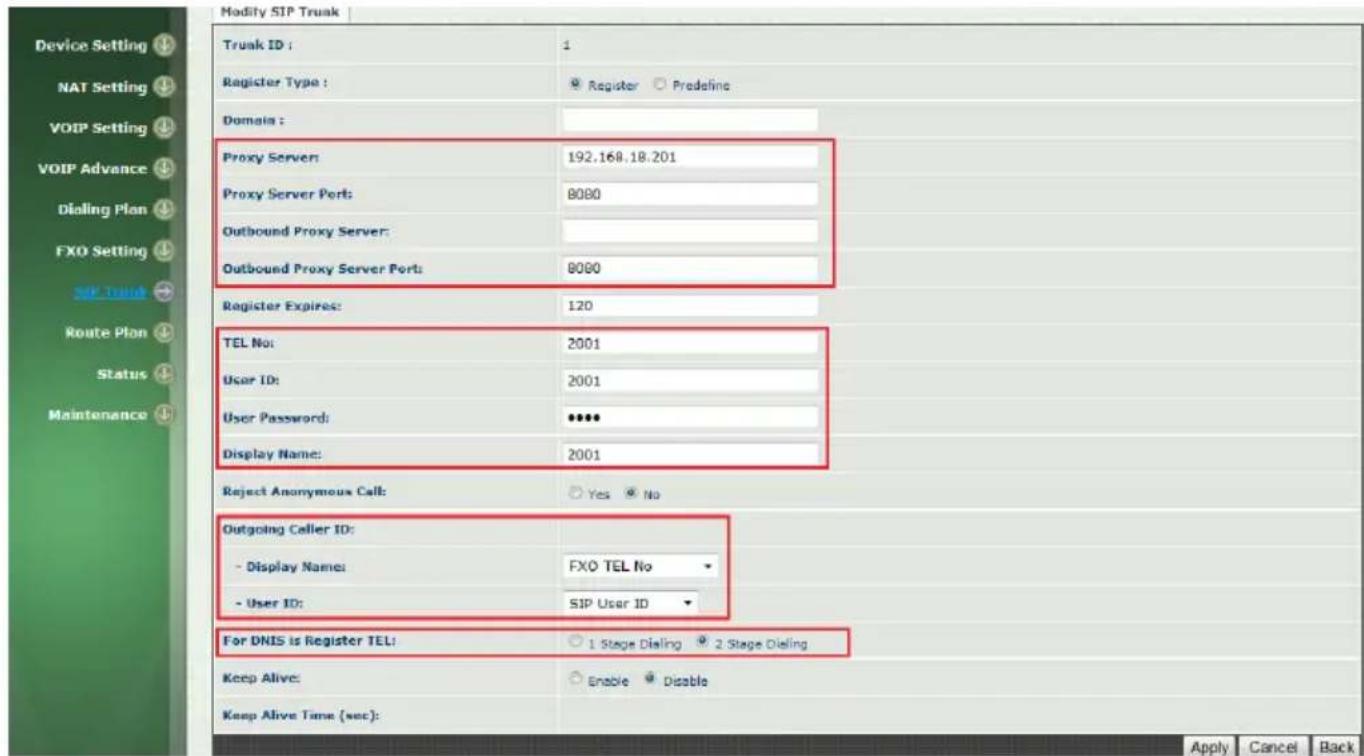 Modify SIP Truak Truak ID : 1 Register Type : Register Predefine Domain : Proxy Server: 192.168.18.201 Proxy Server Ports: 8080 Outbound Proxy Server: Outbound Proxy Server Ports: 8080 Register Expires: 120 TEL No: 2001 User ID: 2001 User Password: ****** Display Name: 2001 Reject Anonymous Call: Yes No Outgoing Caller ID: - Display Name: FXO TEL No - User ID: SIP User ID For DNIS is Register TEL: 1 Stage Dialing 2 Stage Dialing Keep Alive: Enable Disable Keep Alive Time (sec): Apply Cancel Back