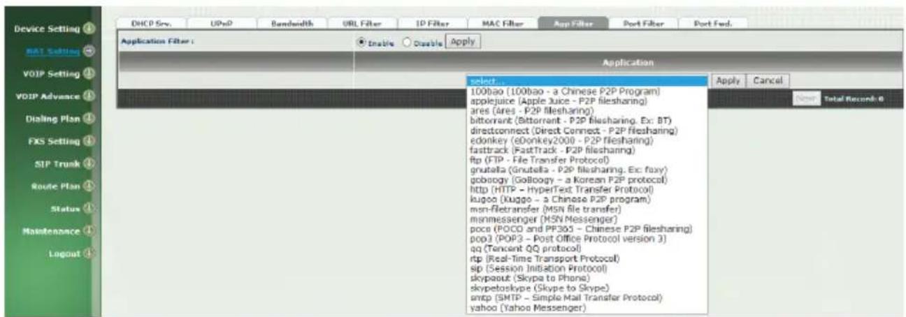 Device Setting BAT Setting VOTP Setting VDIP Advance Dialing Plan FXS Setting SIP Trunk Route Plan Status Maintenance Logout DHCP Srv. UPsD Bandwidth URL Filter IP Filter MAC Filter App Filter Port Filter Port Fed. Application Filter : Enable Disable Apply Application select 100bao (100bao - a Chinese P2P Program) applejuice (Apple Juice - P2P filesharing) ares (ares - P2P filesharing) bittorrant (Bittorrant - P2P filesharing, Ex: BT) directconnect (Direct Connect - P2P filesharing) edonkey (eDonkey2000 - P2P filesharing) fasttrack (FastTrack - P2P filesharing) ftp (FTP - File Transfer Protocol) gnutella (Gnutella - P2P filesharing, Ex: foxy) gobology (GoBoogy - a Korean P2P protocol) http (HTTP - HyperText Transfer Protocol) kugoo (Kugoo - a Chinese P2P program) msn-fletransfer (msn file transfer) mmessenger (MSN Messenger) pocs (POCD and PF303 - Chinese P2P filesharing) pop3 (POP3 - Post Office Protocol version 3) qq (Tencent QQ protocol) rtp (Real-Time Transport Protocol) sip (Session Initiation Protocol) skypout (Skyp to Phone) skypetorskype (Skype to Skype) smtp (SMTP - Simple Mail Transfer Protocol) yahoo (Yahoo Messenger)