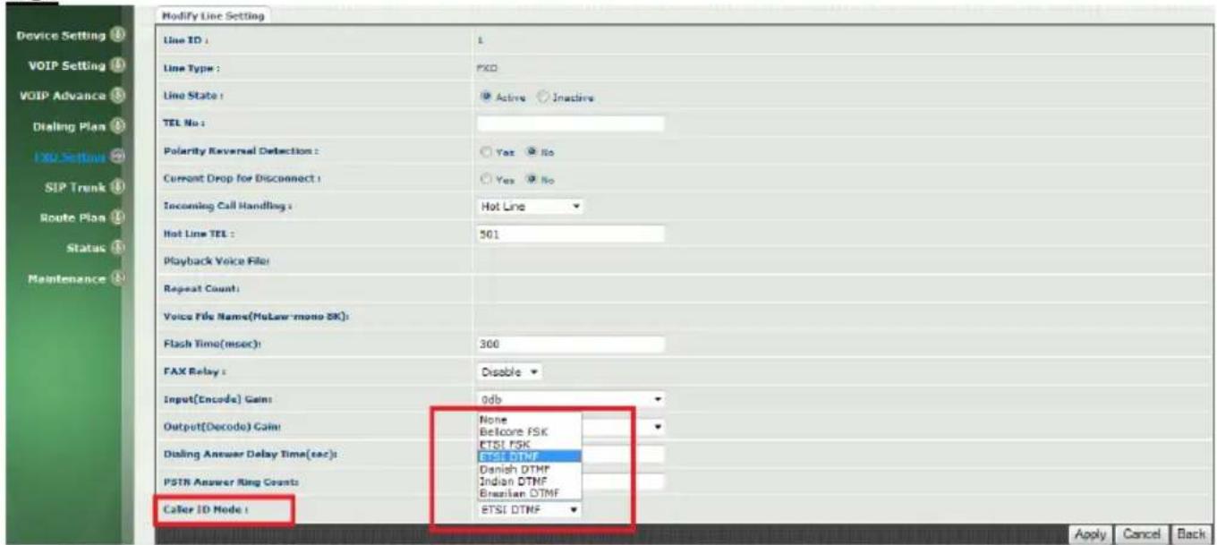 Modify Line Setting Line ID : L Line Type : FXD Line State : Active Inactive TEL No : Polarity Reversal Detection : Yes No Current Drop for Disconnect : Yes No Incoming Call Handling : Hot Line Hot Line TEL : 501 Playback Voice File: Repeat Count: Voice File Name(MuLaw mono SK): Flash Time(mser) : 300 FAX Relay : Disable Input(Encode) Gain: 0db Output(Decode) Gain: None Belfcore FSK ETSI FSK Dialing Answer Delay Time(sec) : ETSI DTMF Danish DTMF PSTN Answer Ring Counts: Indian DTMF Brazilian DTMF Calor ID Mode : ETSI DTMF Apply Cancel Back